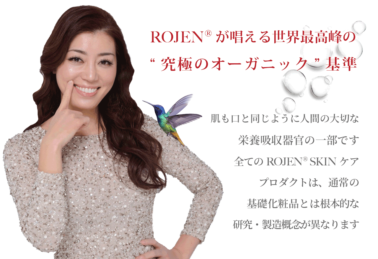 ROJEN® が唱える世界最高峰の“究極のオーガニック”基準 | 肌も口と同じように人間の大切な栄養吸収器官の一部です。全てのROJEN® SKINケアプロダクトは、通常の基礎化粧品とは根本的な研究・製造概念が異なります。