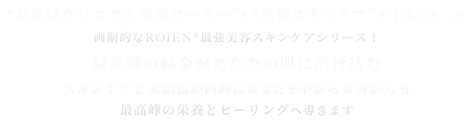 “最高峰クリスタル美容ローラー”と “高級スキンケア”が１本になった 画期的なROJEN®最強美容スキンケアシリーズ！最高峰の純金があなたの肌に溶け込む！スキンケアと美顔器が同時にあなたを中からも外からも最高峰の栄養とヒーリングへ導きます！！