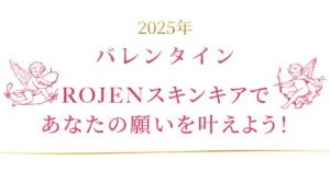 バレンタインはROJENスキンケアであなたの願いも想いも叶えましょう！